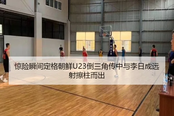 惊险瞬间定格朝鲜U23倒三角传中与李日成远射擦柱而出